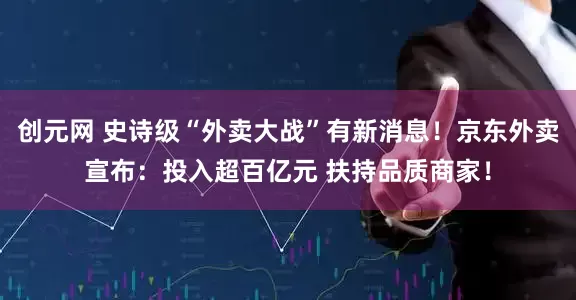 创元网 史诗级“外卖大战”有新消息！京东外卖宣布：投入超百亿元 扶持品质商家！