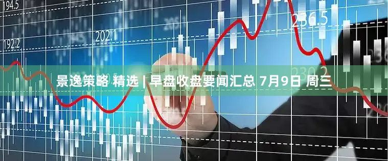 景逸策略 精选 | 早盘收盘要闻汇总 7月9日 周三