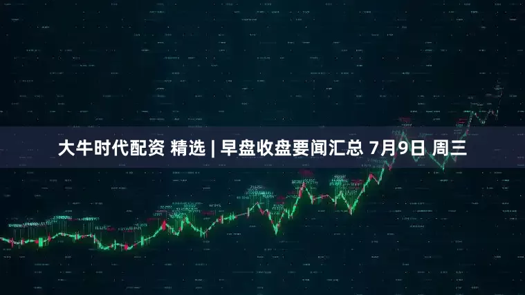 大牛时代配资 精选 | 早盘收盘要闻汇总 7月9日 周三