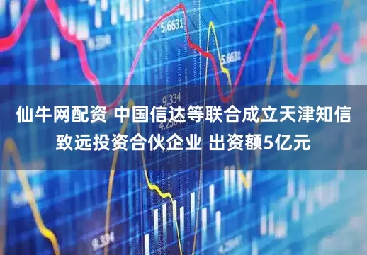 仙牛网配资 中国信达等联合成立天津知信致远投资合伙企业 出资额5亿元
