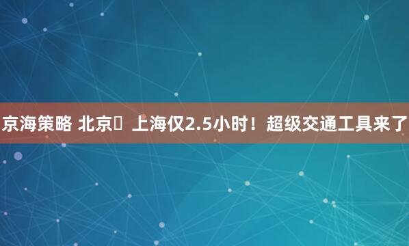 京海策略 北京⇌上海仅2.5小时！超级交通工具来了