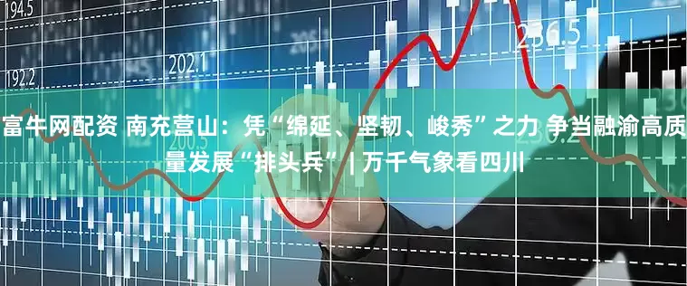 富牛网配资 南充营山：凭“绵延、坚韧、峻秀”之力 争当融渝高质量发展“排头兵” | 万千气象看四川