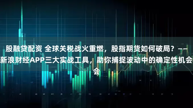 股融贷配资 全球关税战火重燃，股指期货如何破局？——新浪财经APP三大实战工具，助你捕捉波动中的确定性机会