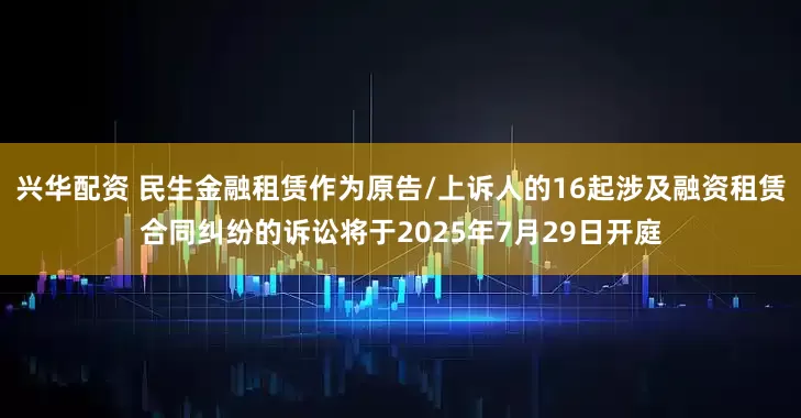 兴华配资 民生金融租赁作为原告/上诉人的16起涉及融资租赁合同纠纷的诉讼将于2025年7月29日开庭