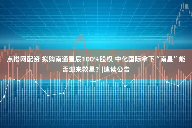 点搭网配资 拟购南通星辰100%股权 中化国际拿下“南星”能否迎来救星？|速读公告