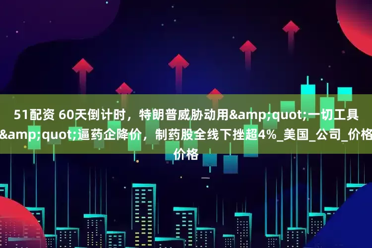 51配资 60天倒计时，特朗普威胁动用&quot;一切工具&quot;逼药企降价，制药股全线下挫超4%_美国_公司_价格