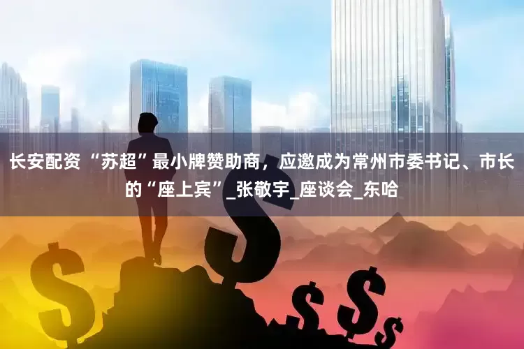 长安配资 “苏超”最小牌赞助商，应邀成为常州市委书记、市长的“座上宾”_张敬宇_座谈会_东哈