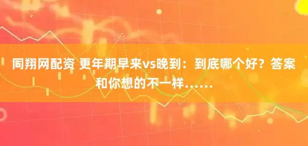 同翔网配资 更年期早来vs晚到：到底哪个好？答案和你想的不一样……