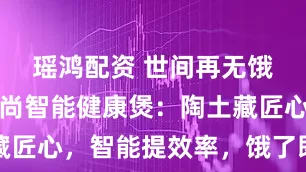 瑶鸿配资 世间再无饿了吗，京尚智能健康煲：陶土藏匠心，智能提效率，饿了即刻开吃