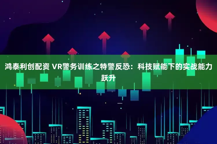 鸿泰利创配资 VR警务训练之特警反恐：科技赋能下的实战能力跃升