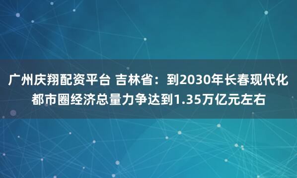 广州庆翔配资平台 吉林省：到2030年长春现代化都市圈经济总量力争达到1.35万亿元左右