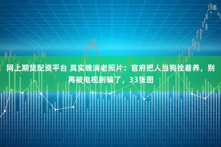 网上期货配资平台 真实晚清老照片：官府把人当狗拴着养，别再被电视剧骗了，33张图