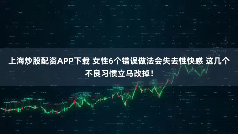上海炒股配资APP下载 女性6个错误做法会失去性快感 这几个不良习惯立马改掉！