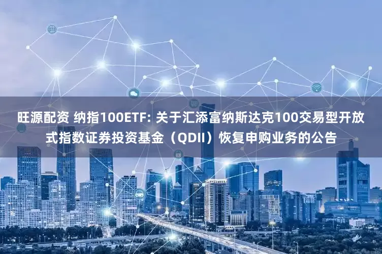 旺源配资 纳指100ETF: 关于汇添富纳斯达克100交易型开放式指数证券投资基金(QDII)恢复申购业务的公告