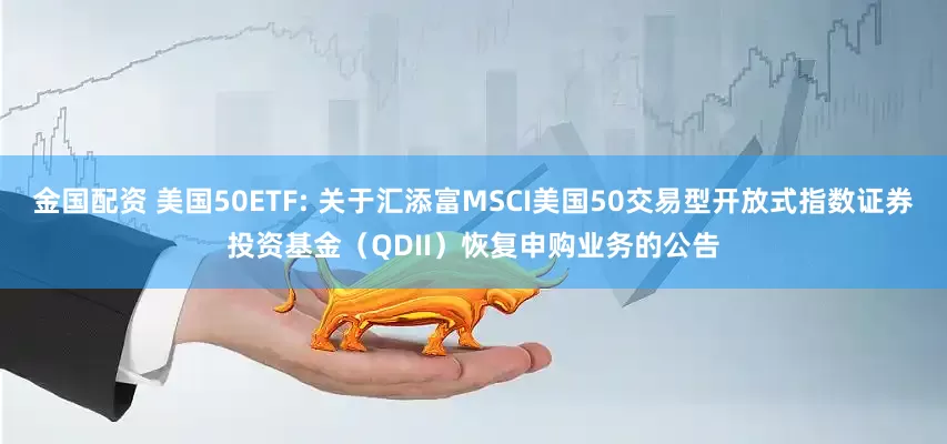 金国配资 美国50ETF: 关于汇添富MSCI美国50交易型开放式指数证券投资基金(QDII)恢复申购业务的公告