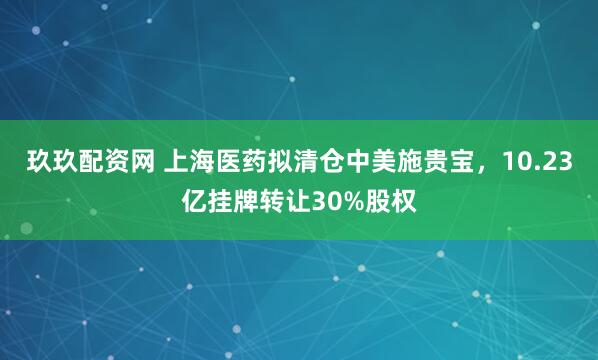 玖玖配资网 上海医药拟清仓中美施贵宝，10.23亿挂牌转让30%股权