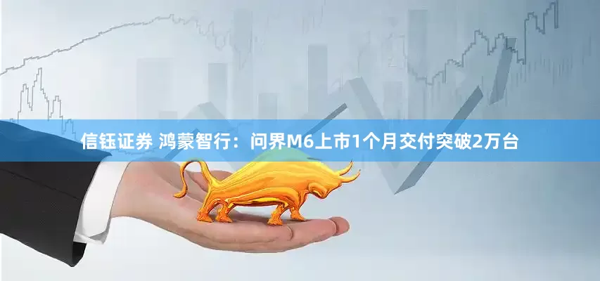 信钰证券 鸿蒙智行：问界M6上市1个月交付突破2万台