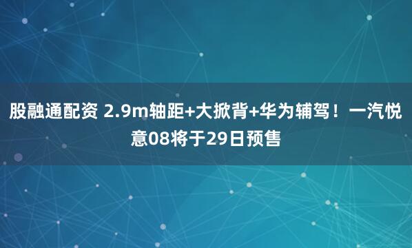 股融通配资 2.9m轴距+大掀背+华为辅驾！一汽悦意08将于29日预售